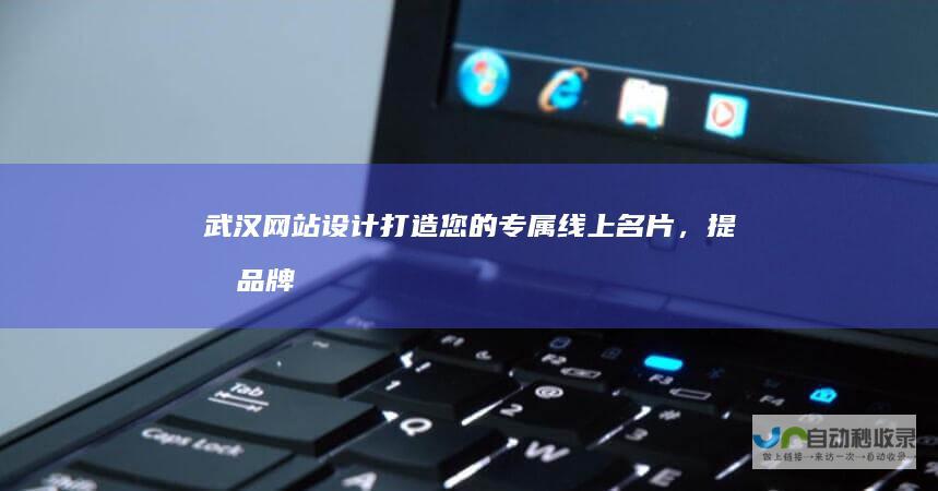 武汉网站设计：打造您的专属线上名片，提升品牌形象，引领数字营销